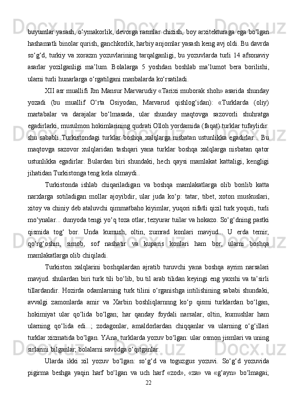 buyumlar yasash, o‘ymakorlik, devorga rasmlar chizish, boy arxitekturaga ega bo‘lgan
hashamatli binolar qurish, ganchkorlik, harbiy anjomlar yasash keng avj oldi. Bu davrda
so‘g‘d, turkiy va xorazm yozuvlarining tarqalganligi, bu yozuvlarda turli 14 afsonaviy
asarlar   yozilganligi   ma’lum.   Bolalarga   5   yoshdan   boshlab   ma’lumot   bera   borilishi,
ularni turli hunarlarga o‘rgatilgani manbalarda ko‘rsatiladi. 
XII asr muallifi Ibn Mansur Marvarudiy «Tarixi muborak shoh» asarida shunday
yozadi   (bu   muallif   O‘rta   Osiyodan,   Marvarud   qishlog‘idan):   «Turklarda   (oliy)
martabalar   va   darajalar   bo‘lmasada,   ular   shunday   maqtovga   sazovorli   shuhratga
egadirlarki, musulmon hokimlarining qudrati Olloh yordamida (faqat) turklar tufaylidir.
shu   sababli   Turkistondagi   turklar   boshqa   xalqlarga   nisbatan   ustunlikka   egadirlar...   Bu
maqtovga   sazovor   xulqlaridan   tashqari   yana   turklar   boshqa   xalqlarga   nisbatan   qator
ustunlikka   egadirlar.   Bulardan   biri   shundaki,   hech   qaysi   mamlakat   kattaligi,   kengligi
jihatidan Turkistonga teng kela olmaydi..
Turkistonda   ishlab   chiqariladigan   va   boshqa   mamlakatlarga   olib   borilib   katta
narxlarga   sotiladigan   mollar   ajoyibdir,   ular   juda   ko‘p:   tatar,   tibet,   xoton   muskuslari,
xitoy va chiniy deb ataluvchi qimmatbaho kiyimlar, yuqori sifatli qizil turk yoquti, turli
mo‘ynalar... dunyoda tengi yo‘q toza otlar, tezyurar tuilar va hokazo. So‘g‘dning pastki
qismida   tog‘   bor.   Unda   kumush,   oltin,   zumrad   konlari   mavjud...   U   erda   temir,
qo‘rg‘oshin,   simob,   sof   nashatir   va   kuparis   konlari   ham   bor,   ularni   boshqa
mamlakatlarga olib chiqiladi.
Turkiston   xalqlarini   boshqalardan   ajratib   turuvchi   yana   boshqa   ayrim   narsalari
mavjud. shulardan biri turk tili bo‘lib, bu til arab tilidan keyingi eng yaxshi  va ta’sirli
tillardandir.   Hozirda   odamlarning   turk   tilini   o‘rganishga   intilishining   sababi   shundaki,
avvalgi   zamonlarda   amir   va   Xarbin   boshliqlarnnng   ko‘p   qismi   turklardan   bo‘lgan,
hokimiyat   ular   qo‘lida   bo‘lgan;   har   qanday   foydali   narsalar,   oltin,   kumushlar   ham
ularning   qo‘lida   edi...;   zodagonlar,   amaldorlardan   chiqqanlar   va   ularning   o‘g‘illari
turklar xizmatida bo‘lgan. YAna, turklarda yozuv bo‘lgan: ular osmon jismlari va uning
sirlarini bilganlar; bolalarni savodga o‘qitganlar. 
Ularda   ikki   xil   yozuv   bo‘lgan:   so‘g‘d   va   toguzgus   yozuvi.   So‘g‘d   yozuvida
pigirma   beshga   yaqin   harf   bo‘lgan   va   uch   harf   «zod»,   «za»   va   «g‘ayn»   bo‘lmagai;
22 