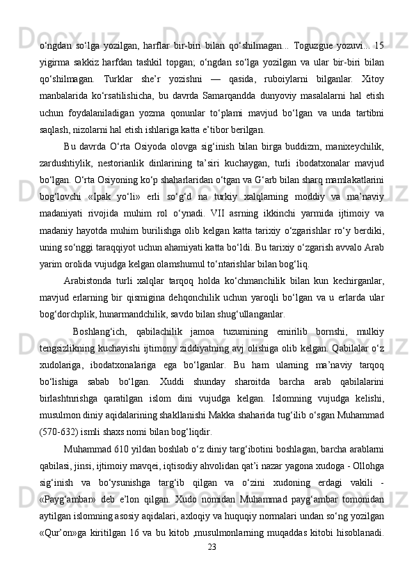 o‘ngdan   so‘lga   yozilgan,   harflar   bir-biri   bilan   qo‘shilmagan...   Toguzgue   yozuvi...   15
yigirma   sakkiz   harfdan   tashkil   topgan;   o‘ngdan   so‘lga   yozilgan   va   ular   bir-biri   bilan
qo‘shilmagan.   Turklar   she’r   yozishni   —   qasida,   ruboiylarni   bilganlar.   Xitoy
manbalarida   ko‘rsatilishicha,   bu   davrda   Samarqandda   dunyoviy   masalalarni   hal   etish
uchun   foydalaniladigan   yozma   qonunlar   to‘plami   mavjud   bo‘lgan   va   unda   tartibni
saqlash, nizolarni hal etish ishlariga katta e’tibor berilgan.
Bu   davrda   O‘rta   Osiyoda   olovga   sig‘inish   bilan   birga   buddizm,   manixeychilik,
zardushtiylik,   nestorianlik   dinlarining   ta’siri   kuchaygan,   turli   ibodatxonalar   mavjud
bo‘lgan. O‘rta Osiyoning ko‘p shaharlaridan o‘tgan va G‘arb bilan sharq mamlakatlarini
bog‘lovchi   «Ipak   yo‘li»   erli   so‘g‘d   na   turkiy   xalqlarning   moddiy   va   ma’naviy
madaniyati   rivojida   muhim   rol   o‘ynadi.   VII   asrning   ikkinchi   yarmida   ijtimoiy   va
madaniy   hayotda   muhim   burilishga   olib   kelgan   katta   tarixiy   o‘zgarishlar   ro‘y   berdiki,
uning so‘nggi taraqqiyot uchun ahamiyati katta bo‘ldi. Bu tarixiy o‘zgarish avvalo Arab
yarim orolida vujudga kelgan olamshumul to‘ntarishlar bilan bog‘liq. 
Arabistonda   turli   xalqlar   tarqoq   holda   ko‘chmanchilik   bilan   kun   kechirganlar,
mavjud   erlarning   bir   qismigina   dehqonchilik   uchun   yaroqli   bo‘lgan   va   u   erlarda   ular
bog‘dorchplik, hunarmandchilik, savdo bilan shug‘ullanganlar.
  Boshlang‘ich,   qabilachilik   jamoa   tuzumining   emirilib   bornshi,   mulkiy
tengsizlikning  kuchayishi   ijtimony  ziddiyatning avj  olishiga  olib kelgan.  Qabilalar  o‘z
xudolariga,   ibodatxonalariga   ega   bo‘lganlar.   Bu   ham   ularning   ma’naviy   tarqoq
bo‘lishiga   sabab   bo‘lgan.   Xuddi   shunday   sharoitda   barcha   arab   qabilalarini
birlashtnrishga   qaratilgan   islom   dini   vujudga   kelgan.   Islomning   vujudga   kelishi,
musulmon diniy aqidalarining shakllanishi Makka shaharida tug‘ilib o‘sgan Muhammad
(570-32) ismli shaxs nomi bilan bog‘liqdir. 
Muhammad 610 yildan boshlab o‘z diniy targ‘ibotini boshlagan, barcha arablarni
qabilasi, jinsi, ijtimoiy mavqei, iqtisodiy ahvolidan qat’i nazar yagona xudoga - Ollohga
sig‘inish   va   bo‘ysunishga   targ‘ib   qilgan   va   o‘zini   xudoning   erdagi   vakili   -
«Payg‘ambar»   deb   e’lon   qilgan.   Xudo   nomidan   Muhammad   payg‘ambar   tomonidan
aytilgan islomning asosiy aqidalari, axloqiy va huquqiy normalari undan so‘ng yozilgan
«Qur’on»ga   kiritilgan   16   va   bu   kitob   ,musulmonlarning   muqaddas   kitobi   hisoblanadi.
23 