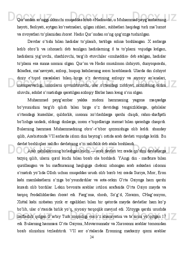 Qur’ondan so‘nggi ikkinchi muqaddas kitob «Hadis»dir, u Muhammad payg‘ambarning
hayoti, faoliyati, aytgan ko‘rsatmalari, qilgan ishlari, suhbatlari haqidagi turli ma’lumot
va rivoyatlari to‘plamidan iborat. Hadis Qur’ondan so‘ng qog‘ozga tushirilgan. 
Davrlar   o‘tishi   bilan   hadislar   to‘planib,   tartibga   solina   boshlangan.   X   asrlarga
kelib   obro‘li   va   ishonarli   deb   tanilgan   hadislarning   6   ta   to‘plami   vujudga   kelgan,
hadislarni   yig‘uvchi,   sharhlovchi,   targ‘ib   etuvchilar   «muhaddis»   deb   atalgan,   hadislar
to‘plami  esa sunna nomini olgan. Qur’on va Hadis  musulmon ilohiyoti, dunyoqarashi,
falsafasi, ma’naviyati, axloqi, huquqi kabilarning asosi hisoblanadi. Ularda din ilohiyot
diniy   e’tiqod   masalalari   bilan   birga   o‘z   davrining   axloqiy   va   siyosiy   an’analari,
insonparvarligi,   insonlarni   qovushtiruvchi,   ular   o‘rtasidagi   ziddiyat,   nizoldriing   oldini
oluvchi, adolat o‘rnatishga qaratilgan axloqiy fikrlar ham keng o‘rin olgan. 
Muhammad   payg‘ambar   yakka   xudoni   hammaning   yagona   maqsadga
bo‘ysunishini   targ‘ib   qilish   bilan   birga   o‘z   davridagi   tengsizliklarga,   qabilalar
o‘rtasidagi   kurashlar,   quldorlik,   insonni   xo‘rlashlarga   qarshi   chiqdi;   rahm-shafqatli
bo‘lishga  undadi,  oldingi  dinlarga, inson  e’tiqodlariga xurmat  bilan  qarashga  chaqirdi.
Bularning   hammasi   Muhammadning   obro‘-e’tibor   qozonishiga   olib   keldi.   shunday
qilib, Arabistonda VII asrlarda islom dini bayrog‘i ostida arab davlati vujudga keldi. Bu
davlat boshliqlari xalifa» davlatning o‘zi xalifalik deb atala boshlandi. 
Arab qabilalarining birlashgan kuchi — arab davlati tez orada qo‘shni davlatlarga
tazyiq   qilib,   ularni   qurol   kuchi   bilan   bosib   ola   boshladi.   YAngi   din   -   mafkura   bilan
qurollangan   va   bu   mafkuraning   haqligiga   cheksiz   ishongan   arab   askarlari   islomni
o‘rnatish yo‘lida Olloh uchun muqaddas urush olib borib tez orada Suriya, Misr, Eron
kabi   mamlakatlarni   o‘ziga   bo‘ysundirdilar   va   asta-sekin   O‘rta   Osiyoga   ham   qarshi
kurash   olib   bordilar.   Lekin   bevosita   arablar   istilosi   arafasida   O‘rta   Osiyo   mayda   va
tarqoq   feodalliklardan   iborat   edi.   Farg‘ona,   shosh,   So‘g‘d,   Xorazm,   CHag‘oniyon,
Xuttal   kabi   nisbatan   yirik   er   egaliklari   bilan   bir   qatorda   mayda   davlatlar   ham   ko‘p
bo‘lib, ular o‘rtasida birlik yo‘q, siyosiy tarqoqlik mavjud edi. Xitoyga qarshi urushda
zaiflashib qolgan G‘arbiy Turk xoqonligi esa o‘z ahamiyatini va ta’sirini yo‘qotgan 17
edi. Bularning hammasi O‘rta Osiyoni, Movarounnahr va Xurosonni arablar tomonidan
bosib   olinishini   tezlashtirdi.   VII   asr   o‘rtalarida   Eronning   markaziy   qismi   arablar
24 
