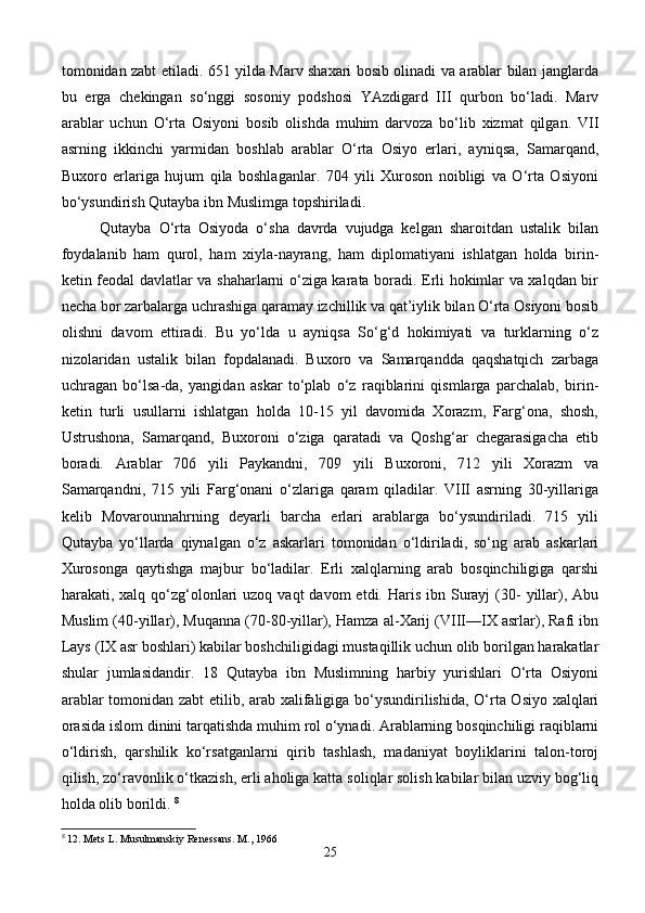 tomonidan zabt etiladi. 651 yilda Marv shaxari bosib olinadi va arablar bilan janglarda
bu   erga   chekingan   so‘nggi   sosoniy   podshosi   YAzdigard   III   qurbon   bo‘ladi.   Marv
arablar   uchun   O‘rta   Osiyoni   bosib   olishda   muhim   darvoza   bo‘lib   xizmat   qilgan.   VII
asrning   ikkinchi   yarmidan   boshlab   arablar   O‘rta   Osiyo   erlari,   ayniqsa,   Samarqand,
Buxoro   erlariga   hujum   qila   boshlaganlar.   704   yili   Xuroson   noibligi   va   O‘rta   Osiyoni
bo‘ysundirish Qutayba ibn Muslimga topshiriladi. 
Qutayba   O‘rta   Osiyoda   o‘sha   davrda   vujudga   kelgan   sharoitdan   ustalik   bilan
foydalanib   ham   qurol,   ham   xiyla-nayrang,   ham   diplomatiyani   ishlatgan   holda   birin-
ketin feodal davlatlar va shaharlarni o‘ziga karata boradi. Erli hokimlar va xalqdan bir
necha bor zarbalarga uchrashiga qaramay izchillik va qat’iylik bilan O‘rta Osiyoni bosib
olishni   davom   ettiradi.   Bu   yo‘lda   u   ayniqsa   So‘g‘d   hokimiyati   va   turklarning   o‘z
nizolaridan   ustalik   bilan   fopdalanadi.   Buxoro   va   Samarqandda   qaqshatqich   zarbaga
uchragan   bo‘lsa-da,   yangidan   askar   to‘plab   o‘z   raqiblarini   qismlarga   parchalab,   birin-
ketin   turli   usullarni   ishlatgan   holda   10-15   yil   davomida   Xorazm,   Farg‘ona,   shosh,
Ustrushona,   Samarqand,   Buxoroni   o‘ziga   qaratadi   va   Qoshg‘ar   chegarasigacha   etib
boradi.   Arablar   706   yili   Paykandni,   709   yili   Buxoroni,   712   yili   Xorazm   va
Samarqandni,   715   yili   Farg‘onani   o‘zlariga   qaram   qiladilar.   VIII   asrning   30-yillariga
kelib   Movarounnahrning   deyarli   barcha   erlari   arablarga   bo‘ysundiriladi.   715   yili
Qutayba   yo‘llarda   qiynalgan   o‘z   askarlari   tomonidan   o‘ldiriladi,   so‘ng   arab   askarlari
Xurosonga   qaytishga   majbur   bo‘ladilar.   Erli   xalqlarning   arab   bosqinchiligiga   qarshi
harakati, xalq  qo‘zg‘olonlari  uzoq  vaqt  davom   etdi. Haris  ibn  Surayj   (30-  yillar),  Abu
Muslim (40-yillar), Muqanna (70-80-yillar), Hamza al-Xarij (VIII—IX asrlar), Rafi ibn
Lays (IX asr boshlari) kabilar boshchiligidagi mustaqillik uchun olib borilgan harakatlar
shular   jumlasidandir.   18   Qutayba   ibn   Muslimning   harbiy   yurishlari   O‘rta   Osiyoni
arablar tomonidan zabt  etilib, arab xalifaligiga bo‘ysundirilishida, O‘rta Osiyo xalqlari
orasida islom dinini tarqatishda muhim rol o‘ynadi. Arablarning bosqinchiligi raqiblarni
o‘ldirish,   qarshilik   ko‘rsatganlarni   qirib   tashlash,   madaniyat   boyliklarini   talon-toroj
qilish, zo‘ravonlik o‘tkazish, erli aholiga katta soliqlar solish kabilar bilan uzviy bog‘liq
holda olib borildi.  8
8
 12. Mets L. Musulmanskiy Renessans. M., 196
25 