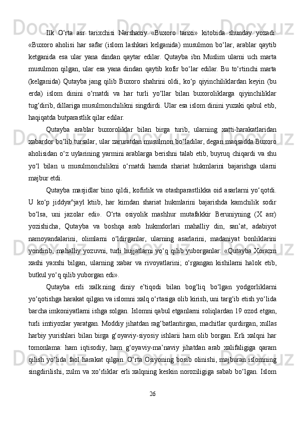 Ilk   O‘rta   asr   tarixchisi   Narshaxiy   «Buxoro   tarixi»   kitobida   shunday   yozadi:
«Buxoro   aholisi   har   safar   (islom   lashkari   kelganida)   musulmon   bo‘lar,   arablar   qaytib
ketganida   esa   ular   yana   dindan   qaytar   edilar.   Qutayba   ibn   Muslim   ularni   uch   marta
musulmon   qilgan,   ular   esa   yana   dindan   qaytib   kofir   bo‘lar   edilar.   Bu   to‘rtinchi   marta
(kelganida)   Qutayba   jang   qilib   Buxoro   shahrini   oldi,   ko‘p   qiyinchiliklardan   keyin   (bu
erda)   islom   dinini   o‘rnatdi   va   har   turli   yo‘llar   bilan   buxoroliklarga   qiyinchiliklar
tug‘dirib, dillariga musulmonchilikni singdirdi. Ular esa islom dinini yuzaki qabul etib,
haqiqatda butparastlik qilar edilar. 
Qutayba   arablar   buxoroliklar   bilan   birga   turib,   ularning   xatti-harakatlaridan
xabardor bo‘lib tursalar, ular zaruratdan musulmon bo‘ladilar, degan maqsadda Buxoro
aholisidan o‘z uylarining yarmini arablarga berishni talab etib, buyruq chiqardi va shu
yo‘l   bilan   u   musulmonchilikni   o‘rnatdi   hamda   shariat   hukmlarini   bajarishga   ularni
majbur etdi. 
Qutayba masjidlar bino qildi, kofirlik va otashparastlikka oid asarlarni yo‘qotdi.
U   ko‘p   jiddya^jayl   ktiib,   har   kimdan   shariat   hukmlarini   bajarishda   kamchilik   sodir
bo‘lsa,   uni   jazolar   edi».   O‘rta   osiyolik   mashhur   mutafakkir   Beruniyning   (X   asr)
yozishicha,   Qutayba   va   boshqa   arab   hukmdorlari   mahalliy   din,   san’at,   adabiyot
namoyandalarini,   olimlarni   o‘ldirganlar,   ularning   asarlarini,   madaniyat   bonliklarini
yondirib, mahalliy yozuvni, turli  hujjatlarni  yo‘q qilib yuborganlar:  «Qutayba Xorazm
xashi   yaxshi   bilgan,   ularning   xabar   va   rivoyatlarini;   o‘rgangan   kishilarni   halok   etib,
butkul yo‘q qilib yuborgan edi». 
Qutayba   erli   xalk.ning   diniy   e’tiqodi   bilan   bog‘liq   bo‘lgan   yodgorliklarni
yo‘qotishga harakat qilgan va islomni xalq o‘rtasiga olib kirish, uni targ‘ib etish yo‘lida
barcha imkoniyatlarni ishga solgan. Islomni qabul etganlarni soliqlardan 19 ozod etgan,
turli imtiyozlar yaratgan. Moddiy jihatdan rag‘batlantirgan, machitlar qurdirgan, xullas
harbiy  yurishlari  bilan  birga  g‘oyaviy-siyosiy  ishlarii   ham  olib  borgan.  Erli  xalqni   har
tomonlama:   ham   iqtisodiy,   ham   g‘oyaviy-ma’naviy   jihatdan   arab   xalifaligiga   qaram
qilish   yo‘lida   faol   harakat   qilgan.   O‘rta   Osiyoning   bosib   olinishi,   majburan   islomning
singdirilishi,  zulm   va  xo‘rliklar   erli   xalqning keskin  noroziligiga sabab   bo‘lgan.  Islom
26 