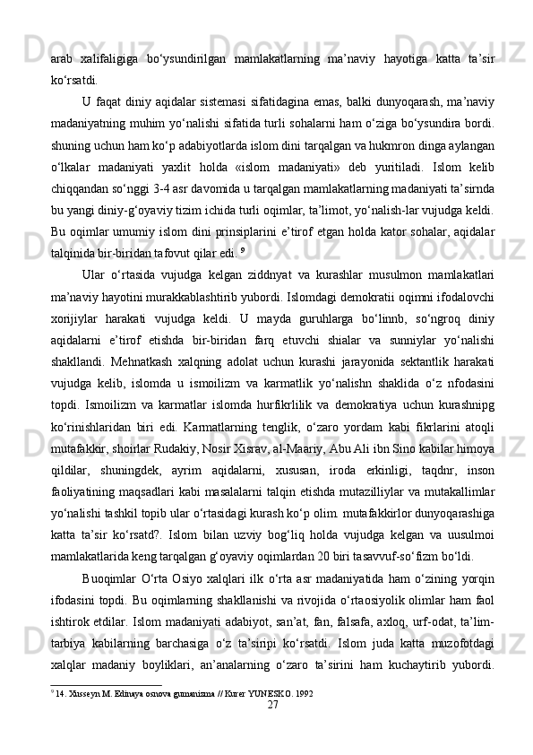 arab   xalifaligiga   bo‘ysundirilgan   mamlakatlarning   ma’naviy   hayotiga   katta   ta’sir
ko‘rsatdi. 
U faqat  diniy aqidalar sistemasi  sifatidagina emas, balki  dunyoqarash, ma’naviy
madaniyatning muhim yo‘nalishi  sifatida turli sohalarni ham  o‘ziga bo‘ysundira bordi.
shuning uchun ham ko‘p adabiyotlarda islom dini tarqalgan va hukmron dinga aylangan
o‘lkalar   madaniyati   yaxlit   holda   «islom   madaniyati»   deb   yuritiladi.   Islom   kelib
chiqqandan so‘nggi 3-4 asr davomida u tarqalgan mamlakatlarning madaniyati ta’sirnda
bu yangi diniy-g‘oyaviy tizim ichida turli oqimlar, ta’limot, yo‘nalish-lar vujudga keldi.
Bu oqimlar  umumiy islom  dini  prinsiplarini  e’tirof  etgan holda kator  sohalar, aqidalar
talqinida bir-biridan tafovut qilar edi.  9
Ular   o‘rtasida   vujudga   kelgan   ziddnyat   va   kurashlar   musulmon   mamlakatlari
ma’naviy hayotini murakkablashtirib yubordi. Islomdagi demokratii oqimni ifodalovchi
xorijiylar   harakati   vujudga   keldi.   U   mayda   guruhlarga   bo‘linnb,   so‘ngroq   diniy
aqidalarni   e’tirof   etishda   bir-biridan   farq   etuvchi   shialar   va   sunniylar   yo‘nalishi
shakllandi.   Mehnatkash   xalqning   adolat   uchun   kurashi   jarayonida   sektantlik   harakati
vujudga   kelib,   islomda   u   ismoilizm   va   karmatlik   yo‘nalishn   shaklida   o‘z   nfodasini
topdi.   Ismoilizm   va   karmatlar   islomda   hurfikrlilik   va   demokratiya   uchun   kurashnipg
ko‘rinishlaridan   biri   edi.   Karmatlarning   tenglik,   o‘zaro   yordam   kabi   fikrlarini   atoqli
mutafakkir, shoirlar Rudakiy, Nosir Xisrav, al-Maariy, Abu Ali ibn Sino kabilar himoya
qildilar,   shuningdek,   ayrim   aqidalarni,   xususan,   iroda   erkinligi,   taqdnr,   inson
faoliyatining  maqsadlari   kabi  masalalarni  talqin  etishda  mutazilliylar   va mutakallimlar
yo‘nalishi tashkil topib ular o‘rtasidagi kurash ko‘p olim. mutafakkirlor dunyoqarashiga
katta   ta’sir   ko‘rsatd?.   Islom   bilan   uzviy   bog‘liq   holda   vujudga   kelgan   va   uusulmoi
mamlakatlarida keng tarqalgan g‘oyaviy oqimlardan 20 biri tasavvuf-so‘fizm bo‘ldi. 
Buoqimlar   O‘rta   Osiyo   xalqlari   ilk   o‘rta   asr   madaniyatida   ham   o‘zining   yorqin
ifodasini  topdi. Bu oqimlarning shakllanishi  va rivojida o‘rtaosiyolik olimlar  ham faol
ishtirok etdilar. Islom madaniyati adabiyot, san’at, fan, falsafa, axloq, urf-odat, ta’lim-
tarbiya   kabilarning   barchasiga   o‘z   ta’siripi   ko‘rsatdi.   Islom   juda   katta   muzofotdagi
xalqlar   madaniy   boyliklari,   an’analarning   o‘zaro   ta’sirini   ham   kuchaytirib   yubordi.
9
 14. Xusseyn M. Edinaya osnova gumanizma // Kurer YUNESKO.  1992
27 