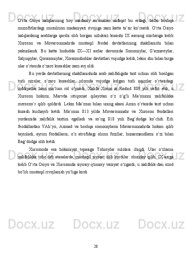 O‘rta   Osiyo   xalqlarining   boy   madaniy   an’analari   nafaqat   bu   erdagi,   balki   boshqa
muzofotlardagi   musulmon   madaniyati   rivojiga   xam   katta   ta’sir   ko‘rsatdi.   O‘rta   Osiyo
xalqlariking   arablarga   qarshi   olib   borgan   uzluksiz   kurashi   IX   asrning   oxirlariga   kelib
Xuroson   va   Movarounnahrda   mustaqil   feodal   davlatlarining   shakllanishi   bilan
yakunlandi.   Bu   katta   hududda   IX—XI   asrlar   davomida   Somoniylar,   G‘aznaviylar,
Saljuqiylar, Qoraxoniylar, Xorazmshohlar davlatlari vujudga keldi, lekin shu bilan birga
ular o‘rtasida o‘zaro kurashlar xam avj oldi. 
Bu   yerda   davlatlarning   shakllanishida   arab   xalifaligida   taxt   uchun   olib   borilgan
turli   nizolar,   o‘zaro   kurashlar,   islomda   vujudga   kelgan   turli   oqimlar   o‘rtasidagi
ziddiyatlar   ham   ma’lum   rol   o‘ynadi.   Xalifa   Xorun   ar-Rashid   809   yili   vafot   etdi,   u
Xuroson   hokimi,   Marvda   istiqomat   qilayotan   o‘z   o‘g‘li   Ma’munni   xalifalikka
merosxo‘r   qilib   qoldirdi.   Lekin   Ma’mun   bilan   uning   akasi   Amin   o‘rtasida   taxt   uchun
kurash   kuchayib   ketdi.   Ma’mun   813   yilda   Movarounnahr   va   Xuroson   feodallari
yordamida   xalifalik   taxtini   egalladi   va   so‘ng   818   ynli   Bag‘dodga   ko‘chdi.   Erli
feodallardan   YAh’yo,   Axmad   va   boshqa   somoniylarni   Mavarounnahrda   hokim   qilib
tayinladi,   ayrim   feodallarni,   o‘z   atrofidagi   olimu   fozillar,   hunarmandlarni   o‘zi   bilan
Bag‘dodga olib ketdi. 
Xurosonda   esa   hokimiyat   tepasiga   Tohiriylar   sulolasi   chiqdi.   Ular   o‘zlarini
xalifalikka   tobe   deb  atasalarda,   mustaqil   siyosat   olib  bordilar.   shunday   qilib,  IX  asrga
kelib O‘rta Osiyo va Xurosonda siyosiy-ijtimoiy vaziyat o‘zgardi, u xalifalik-dan ozod
bo‘lib mustaqil rivojlanish yo‘liga kirdi.
28 