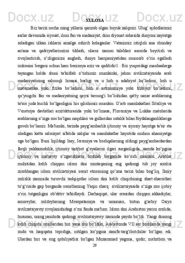 XULOSA
Biz tarixi necha ming yillarni qamrab olgan buyuk xalqmiz. Ulug‘ ajdodlarimiz
asrlar davomida siyosat, ilmu fan va madaniyat, dinu diyonat sohasida dunyoni xayratga
soladigan   ulkan   ishlarni   amalga   oshirib   kelaganlar.   Vatanimiz   istiqloli   ana   shunday
an'ana   va   qadriyatlarimizni   tiklash,   ularni   zamon   talablari   asosida   boyitish   va
rivojlantirish,   o‘zligimizni   anglash,   dunyo   hamjamiyatidan   munosib   o‘rin   egallash
imkonini bergani uchun ham benixoya aziz va qadrlidir1 . Biz yuqoridagi manbaalarga
tayangan   holda   shuni   ta'kidlab   o‘tishimiz   mumkinki,   jahon   sivilizatsiyasida   arab
madaniyatining   salmoqli   hissasi   borligi   va   u   hoh   u   adabiyot   bo‘ladimi,   hoh   u
matematika   yoki   fizika   bo‘ladimi,   hoh   u   astronomiya   yoki   tibbiyot   bo‘ladimi,
qo‘yingchi   fan   va   madaniyatning   qaysi   tarmog‘i   bo‘lishidan   qat'iy   nazar   arablarning
ta'siri juda kuchli bo‘lganligini his qilishimiz mumkin. G‘arb mamlakatlari Sitsiliya va
Venetsiya   davlatlari   arxitekturasida   yoki   bo‘lmasa,   Florensiya   va   Lukka   matolarida
arablarning o‘ziga xos bo‘lgan naqshlari va gullaridan ustalik bilan foydalanganliklariga
guvoh bo‘lamiz. Ma'lumki, tarixda payg‘ambarlik ijtimoiy va siyosiy hayotga ta'sir eta
oladigan   katta   saloxiyat   sifatida   xalqlar   va   mamlakatlar   hayotida   muhim   ahamiyatga
ega bo‘lgan. Buni Injildagi Isay, Ieremiya va boshqalarning oldingi payg‘ambardardan
farqli   yakkaxudolik,   ijtimoiy   tartibot   g‘oyalarini   ilgari   surganligida,   xamda   ko‘pgina
ijtimoiy   va   ma'naviy   o‘zgarishlarni   boshlab   berganida   ko‘rish   mumkin.   Arablar
muhitidan   kelib   chiqqan   islom   dini   mintaqaning   eng   qadimgi   tub   joy   axolisi
xisoblangan   islom   sivilizatsiyasi   semit   etnosining   qo‘xna   tarixi   bilan   bog‘liq.   Ilmiy
xolislik   zaminida   turuvchi   tadqiqotlar   islom   dini   kelib   chiqishining   shart-sharoitlari
to‘g‘risida   gap   borganda   semitlarning   Yaqin   sharq     sivilizatsiyasida   o‘ziga   xos   ijobiy
o‘rin   tutganligini   ob'ektiv   ta'kidlaydi.   Darhaqiqat,   ular   orasidan   chiqqan   akkadiylar,
amoreylar,   xoldeylarning   Mesopatamiya   va   umuman,   butun   g‘arbiy   Osiyo
sivilizatsiyaviy rivojlanishidagi o‘rni fanda ma'lum. Islom dini Arabiston yarim orolida,
hususan, uning janubida qadimgi sivilizatsiyaviy zaminda paydo bo‘ldi. Yangi dinning
kelib chiqishi  omillaridan biri yana shu bo‘ldiki, Arabistonda VII asr  boshlarida yangi
xudo   va   haqiqatni   topishga,   intilgan   ko‘pgina   xanifa-targ‘ibotchilar   bo‘lgan   edi.
Ulardan   biri   va   eng   qobiliyatlisi   bo‘lgan   Muxammad   yagona,   qodir,   mehribon   va
29 