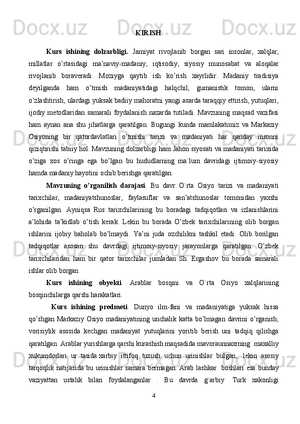 KIRISH
Kurs   ishining   dolzarbligi.   J а miyat   riv о jl а nib   b о rg а n   s а ri   ins о nl а r,   ха lql а r,
mill а tl а r   o’rt а sid а gi   m а ’n а viy-m а d а niy,   iqtis о diy,   siyosiy   mun о s а b а t   v а   а l о q а l а r
riv о jl а nib   b о r а v е r а di.   Moziyga   qaytib   ish   ko’rish   xayrlidir.   Madaniy   tradisiya
deyilganda   ham   o’tmish   madaniyatidagi   halqchil,   gumanistik   tomon,   ularni
o’zlashtirish, ulardagi yuksak badiiy mahoratni yangi asarda taraqqiy ettirish, yutuqlari,
ijodiy  metodlaridan  samarali   foydalanish   nazarda  tutiladi.  Mavzuning   maqsad  vazifasi
ham   aynan   ana   shu   jihatlarga   qaratilgan.   Bugungi   kunda   mamlakatimiz   va   Markaziy
Osiyoning   bir   qatordavlatlari   o’tmishi   tarixi   va   madaniyati   har   qanday   insonni
qiziqtirishi tabiiy hol. Mavzuning dolzarbligi ham Jahon siyosati va madaniyati tarixida
o’ziga   xos   o’ringa   ega   bo’lgan   bu   hududlarning   ma`lum   davridagi   ijtimoiy-siyosiy
hamda madaniy hayotini ochib berishga qaratilgan.
Mavzuning   o’rganilish   darajasi .   Bu   davr   O`rta   Osiyo   tarixi   va   madaniyati
tarixchilar,   madaniyatshunoslar,   faylasuflar   va   san’atshunoslar   tomonidan   yaxshi
o’rganilgan.   Ayniqsa   Rus   tarixchilarining   bu   boradagi   tadqiqotlari   va   izlanishlarini
a’lohida   ta’kidlab   o’tish   kerak.   Lekin   bu   borada   O’zbek   tarixchilarining   olib   borgan
ishlarini   ijobiy   baholab   bo’lmaydi.   Ya’ni   juda   ozchilikni   tashkil   etadi.   Olib   borilgan
tadqiqotlar   asosan   shu   davrdagi   ijtimoiy-siyosiy   jarayonlarga   qaratilgan.   O’zbek
tarixchilaridan   ham   bir   qator   tarixchilar   jumladan   Sh.   Ergashov   bu   borada   samarali
ishlar olib borgan.
Kurs   ishining   obyekti .   Arablar   bosqini   va   O`rta   Osiyo   xalqlarining
bosqinchilarga qarshi harakatlari.
  Kurs   ishining   predmeti .   Dunyo   ilm-fani   va   madaniyatiga   yuksak   hissa
qo’shgan  Markaziy  Osiyo madaniyatining unchalik katta bo’lmagan davrini  o’rganish,
vorisiylik   asosida   kechgan   madaniyat   yutuqlarini   yoritib   berish   uni   tadqiq   qilishga
qaratilgan. Arablar yurishlarga qarshi kurashish maqsadida mavoraunnaxrning    maxalliy
xukumdorlari   ur   tasida   xarbiy   ittifoq   tuzush   uchun   urinishlar   bulgan,     lekin   asosiy
tarqoqlik  natijasida  bu urinishlar   samara  bermagan.  Arab lashkar     boshlari   esa  bunday
vaziyattan   ustalik   bilan   foydalanganlar   .   Bu   davrda   g`arbiy     Turk   xakonligi
4 