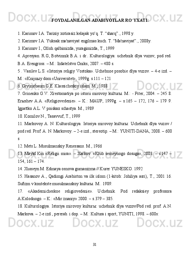 FOYDALANILGAN ADABIYOTLAR RO`YXATI:
1. Karimov I.A. Tarixiy xotirasiz kelajak yo‘q. T. “sharq”., 1998 y. 
2. Karimov I.A. Yuksak ma'naviyat engilmas kuch. T. “Ma'naviyat”., 2008y. 
3. Karimov I., Olloh qalbimizda, yuragimizda, T., 1999 
4. Apresyan. R.G, Botvinnik B.A. i dr.. Kulturologiya: uchebnik dlya vuzov; pod red.
B.A. Erengross. – M.: Izdatelstvo Oniks, 2007. – 480 s. 
5 . Vasilev L.S. «Istoriya religiy Vostoka». Uchebnoe posobie dlya vuzov. – 4-e izd. –
M.: «Knijn ы y dom «Universitet», 1999g. s.111 – 121 
6. Gryunebaum G.E. Klassicheskiy islam. M., 1988 
7. Grinenko G.V. Xrestomatiya po istorii mirovoy kultur ы . M.: - Piter, 2004. – 245 8.
Er ы shev   A.A.   «Religiovedenie».   –   K.:   MAUP,   1999g.   –   s.165   –   172,   176   –   179   9.
Igpattko A.L. V poiskax schastya. M., 1989 
10. Komilov N., Tasavvuf, T., 1999 
11.   Markovoy   A.   N.   Kulturologiya.   Istoriya   mirovoy   kultur ы :   Uchebnik   dlya   vuzov   /
pod red. Prof. A. N. Markovoy. – 2-e izd., stereotip. – M.: YUNITI-DANA, 2008. – 600
s 
12. Mets L. Musulmanskiy Renessans. M., 196 
13. Maykl  Kin «Religii  mira». – Xarkov: «Klub semeynogo dosuga», 2003. – s.147 –
154, 161 – 174. 
14. Xusseyn M. Edinaya osnova gumanizma // Kurer YUNESKO. 1992 
15.   Hasanov   A.,   Qadimgi   Arabiston   va   ilk   islom   (1-kitob:   Johiliya   asri),   T.,   2001   16.
Sufizm v kontekste musulmanskoy kultur ы . M.. 1989. 
17.   «Akademicheskoe   religiovedenie».   Uchebnik.   Pod   redaksiey   professora
A.Kolodnogo. – K.: «Mir znaniy» 2000. – s.379 – 385. 
18. Kulturologiya. Istoriya mirovoy kultur ы : uchebnik dlya vuzov/Pod red. prof. A.N.
Markova. – 2-e izd., pererab. i dop. – M.: Kultura i sport, YUNITI, 1998. – 600s:
31 