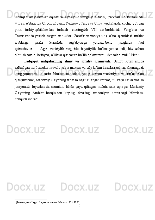 ichkiqabilaviy   nizolar   oqibatida   siyosiy   inqrozga   yuz   tutib,     parchalanib   ketgan   edi.
VII   asr o`rtalarida Choch viloyati, Yettisuv , Talos va Chuv    vodiylarida kuchib yo’rgan
yirik   turkiy   qabilalaridan   turkash   shuningdek   VII   asr   boshlarida   Forg`ona   va
Toxaristonda   yashab   turgan   xarluklar,   Zarofshon   vodiysining   o’rta   qismidagi   turklar
arablarga   qarshi   kurashda   sug`diylarga   yordam   berib   janglarda   faol
qatnashdilar   .   ―Agar   vorisiylik   negizida   hayotiylik   bo’lmaganida   edi,   biz   uchun
o’tmish sovuq, befoyda, o’lik va qiziqarsiz bo’lib qolaverardi , deb takidlaydi J.Neru‖ 1
. 
Tadqiqot   natijalarining   ilmiy   va   amaliy   ahamiyati .   Ushbu   Kurs   ishida
keltirilgan ma’lumotlar, avvalo, o’rta maxsus va oily ta’lim tizimlari uchun, shuningdek
keng   jamoatchilik,   tarix   fakulteti   talabalari,   yangi   zamon   madaniyati   va   san’at   bilan
qiziquvchilar, Markaziy Osiyoning tarixiga bag’ishlangan referat, mustaqil ishlar yozish
jarayonida   foydalanishi   mumkin.   Ishda   qayd   qilingan   mulohazalar   ayniqsa   Markaziy
Osiyoning   Arablar   bosqinidan   keyingi   davrdagi   madaniyati   borasidagi   bilimlarni
chuqurlashtiradi. 
1
 Джавахарлал Неру. Открытие индии. Москва 1955. С. 25.
5 