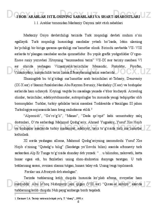 I BOB. ARABLAR ISTILOSINING SABABLARI VA SHART-SHAROITLARI
1.1.  Arablar tomonidan Markaziy Osiyoni zabt etish sabablari
Markaziy   Osiyo   davlatchiligi   tarixida   Turk   xoqonligi   davlati   muhim   o‘rin
egallaydi.   Turk   xoqonligi   hususidagi   manbalar   yetarli   bo‘lsada,   lekin   ularning
ko‘pchiligi bir-biriga qarama-qarshiligi ma’lumotlar olindi. Birinchi navbatda VII- VIII
asrlarda to‘plangan manbalar ancha qimmatlidur. Bu yepik grafik yodgorliklar O‘rgun-
Enese   runiy   yozuvlari   Xitoyning   “tanxonadoni   tarixi”   VII-IX   rasr   tarixiy   manbasi   VI
asr   ohirida   yashagan   Vizantiyalik   tarixchilar   Menandir ,   Protektor,   Piyofan,
Vizantiyskiy, suriyachilik tarixi Ionna Efessiylarning tarixi asarlaridir.
Shuningdek   bu   to‘g‘ridagi   ma’lumotlar   arab   tarixchilari   at-Tabariy,   Denovariy
(IX-X asr) o‘lkamiz fuzalolaridan Abu Rayxon Beruniy, Narshahiy (X asr) va boshqalar
asrlarida ham uchraydi. Keyingi vaqtda bu masalaga yanada e’tibor kuchaydi. Arxeolog
olimlar, tarixchilar, adabiyotshunoslar, antropologlar bu xususida yangi tadqiqotlar olib
bormoqdalar. Turklar, turkiy qabilalar tarixi masalasi  Toshkentda o‘tkazilgan III jahon
Turkologiya anjumanida ham keng muhokama etildi. 2
“Alpomish”,   “Go‘ro‘g‘li”,   “Manas”,   “Dada   qo‘rqut”   kabi   umumturkiy   xalq
dostonlari,   O‘rta   asrlardagi   Mahmud   Qoshg‘ariy,   Ahmad   Yugnakiy,   Yusuf   Xos   Hojib
va   boshqalar   asarlarida   turkiy   madaniyat,   adabiyot,   tarix   to‘g‘risida   turli   ma’lumotlar
keltiriladi.
XI   asrda   yashagan   alloma,   Mahmud   Qoshg‘ariyning   zamondoshi   Yusuf   Xos
Hojib   o‘zining   “Qutadg‘u   bilig”   (Saodatga   yo‘llovchi   bilim)   asarida   afsonaviy   turk
sarkardasi Alp Er Tunga to‘g‘risida shunday deb yozadi: “...   u bilimdon , zakovatli, katta
hunar   egasi   edi,   bu   fazilatlari   uning   shon-shuhratini   dunyoga   taratgan.   U   turk
beklarining sarasi, ovozasi olamni tutgan, hunari talay edi. Uning tengi topilmasdi.  
 Forslar uni Afrosiyob deb atashgan”.
Tarixda   turklarning   kelib   chiqishi   hususida   ko‘plab   afsona,   rivoyatlar   ham
mavjuddir.   Abu   Is’hoq   Nishopuriy   jam   qilgan   (VIII   asr)   “Qissai-al   anbiyo”   asarida
turklarning kelib chiqishi Nuh payg‘ambarga borib taqaladi.
2
 
1. Karimov I.A. Tarixiy xotirasiz kelajak yo‘q. T. “sharq”., 1998 y.
6 