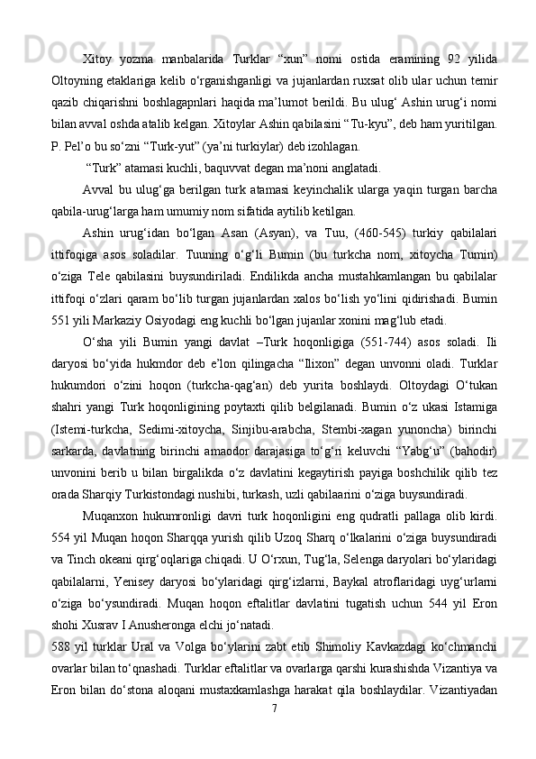 Xitoy   yozma   manbalarida   Turklar   “xun”   nomi   ostida   eramining   92   yilida
Oltoyning etaklariga kelib o‘rganishganligi va jujanlardan ruxsat olib ular uchun temir
qazib chiqarishni boshlagapnlari haqida ma’lumot berildi. Bu ulug‘ Ashin urug‘i nomi
bilan avval oshda atalib kelgan. Xitoylar Ashin qabilasini “Tu-kyu”, deb ham yuritilgan.
P. Pel’o bu so‘zni “Turk-yut” (ya’ni turkiylar) deb izohlagan.
 “Turk” atamasi kuchli, baquvvat degan ma’noni anglatadi.
Avval   bu   ulug‘ga   berilgan   turk   atamasi   keyinchalik   ularga   yaqin   turgan   barcha
qabila-urug‘larga ham umumiy nom sifatida aytilib ketilgan.
Ashin   urug‘idan   bo‘lgan   Asan   (Asyan),   va   Tuu,   (460-545)   turkiy   qabilalari
ittifoqiga   asos   soladilar.   Tuuning   o‘g‘li   Bumin   (bu   turkcha   nom,   xitoycha   Tumin)
o‘ziga   Tele   qabilasini   buysundiriladi.   Endilikda   ancha   mustahkamlangan   bu   qabilalar
ittifoqi o‘zlari qaram bo‘lib turgan jujanlardan xalos bo‘lish yo‘lini qidirishadi. Bumin
551 yili Markaziy Osiyodagi eng kuchli bo‘lgan jujanlar xonini mag‘lub etadi.
O‘sha   yili   Bumin   yangi   davlat   –Turk   hoqonligiga   (551-744)   asos   soladi.   Ili
daryosi   bo‘yida   hukmdor   deb   e’lon   qilingacha   “Ilixon”   degan   unvonni   oladi.   Turklar
hukumdori   o‘zini   hoqon   (turkcha-qag‘an)   deb   yurita   boshlaydi.   Oltoydagi   O‘tukan
shahri   yangi   Turk   hoqonligining   poytaxti   qilib   belgilanadi.   Bumin   o‘z   ukasi   Istamiga
(Istemi-turkcha,   Sedimi-xitoycha,   Sinjibu-arabcha,   Stembi-xagan   yunoncha)   birinchi
sarkarda,   davlatning   birinchi   amaodor   darajasiga   to‘g‘ri   keluvchi   “Yabg‘u”   (bahodir)
unvonini   berib   u   bilan   birgalikda   o‘z   davlatini   kegaytirish   payiga   boshchilik   qilib   tez
orada Sharqiy Turkistondagi nushibi, turkash, uzli qabilaarini o‘ziga buysundiradi.
Muqanxon   hukumronligi   davri   turk   hoqonligini   eng   qudratli   pallaga   olib   kirdi.
554 yil Muqan hoqon Sharqqa yurish qilib Uzoq Sharq o‘lkalarini o‘ziga buysundiradi
va Tinch okeani qirg‘oqlariga chiqadi. U O‘rxun, Tug‘la, Selenga daryolari bo‘ylaridagi
qabilalarni,   Yenisey   daryosi   bo‘ylaridagi   qirg‘izlarni,   Baykal   atroflaridagi   uyg‘urlarni
o‘ziga   bo‘ysundiradi.   Muqan   hoqon   eftalitlar   davlatini   tugatish   uchun   544   yil   Eron
shohi Xusrav I Anusheronga elchi jo‘natadi.
588   yil   turklar   Ural   va   Volga   bo‘ylarini   zabt   etib   Shimoliy   Kavkazdagi   ko‘chmanchi
ovarlar bilan to‘qnashadi. Turklar eftalitlar va ovarlarga qarshi kurashishda Vizantiya va
Eron   bilan   do‘stona   aloqani   mustaxkamlashga   harakat   qila   boshlaydilar.   Vizantiyadan
7 