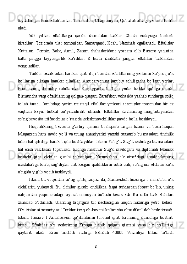 foydalangan Eron eftalitlardan Toharoston, Chag‘aniyon, Qobul atrofdagi yerlarni tortib
oladi.
53   yildan   eftalitlarga   qarshi   shimoldan   turklar   Choch   vodiysiga   bostirib
kiradilar.   Tez   orada   ular   tomonidan   Samarqand ,   Kesh,   Naxshab   egallanadi.   Eftalitlar
Xuttalon,   Termiz,   Balx,   Amul,   Zamm   shaharlaridane   yordam   olib   Buxoro   yaqinida
katta   jangga   tayyorgarlik   ko‘rdilar.   8   kunli   shiddatli   jangda   eftalitlar   turklardan
yengiladilar.
Turklar tezlik bilan harakat qilib iloji boricha eftalitlarning yerlarini ko‘proq o‘z
ko‘llariga   olishga   harakat   qiladilar.  Amudaryoning  janubiy   sohiligacha   bo‘lgan  yerlar,
Eron,   uning   shimoliy   sohillaridan   Kaspiygacha   bo‘lgan   yerlar   turklar   qo‘liga   o‘tadi.
Birmuncha vaqt eftalitlarning qolgan-qutgani Zarafshon vohasida yashab turklarga soliq
to‘lab   turadi.   Janubdagi   yarim   mustaqil   eftalitlar   yerloari   sosoniylar   tomonidan   bir   oz
vaqtdan   keyin   butkul   bo‘ysundirilib   olinadi.   Eftalitlar   davlatining   mag‘lubiyatidan
so‘ng bevosita ittifoqchilar o‘rtasida kelishmovchiliklar paydo bo‘la boshlaydi.
Hoqonlikning   bevosita   g‘arbiy   qismini   boshqarib   turgan   Istami   va   bosh   hoqon
Muqanxon ham savdo yo‘li va uning ahamiyatini yaxshi tushunib bu masalani tinchlik
bilan hal qilishga harakat qila boshlaydilar. Istami Yabg‘u Sug‘d ixshidiga bu masalani
hal etish vazifasini  topshiradi. Eronga mashhur Sug‘d savdogarri va diplomati Moniax
boshchiligida   elchilar   guruhi   jo‘natilgan.   Xusravshoh   o‘z   atrofidagi   amaldorlarning
maslahatiga kirib, sug‘diylar olib kelgan ipakliklarni sotib olib, so‘ng uni elchilar ko‘z
o‘ngida yig‘ib yoqib tashlaydi.
Istami bu voqeadan so‘ng qatitq ranjisa-da, Xusravshoh huzuriga 2-marotaba o‘z
elchilarini   yuboradi.   Bu   elchilar   guruhi   endilikda   faqat   turklardan   iborat   bo‘lib,   uning
natijasidan   yaqin   oradagi   siyosat   namoyon   bo‘lishi   kerak   edi.   Bu   safar   turk   elchilari
zaharlab   o‘ldiriladi.   Ularning   faqatgina   bir   nechasigina   hoqon   huzuriga   yetib   keladi.
O‘z ishlarini sosoniylar “Turklar issiq ob-havoni ko‘tarisha olmadilar” deb berkitishadi.
Istami   Husrav   I   Anushervon   qo‘shinlarini   tor-mol   qilib   Eronning   shimoliga   bostirib
kiradi.   Eftalitlar   o‘z   yerlarining   Eronga   tushib   qolgan   qismini   yana   o‘z   qo‘llariga
qaytarib   oladi.   Eron   tinchlik   sulhiga   kelishib   40000   Vizantiya   tillasi   to‘lash
8 