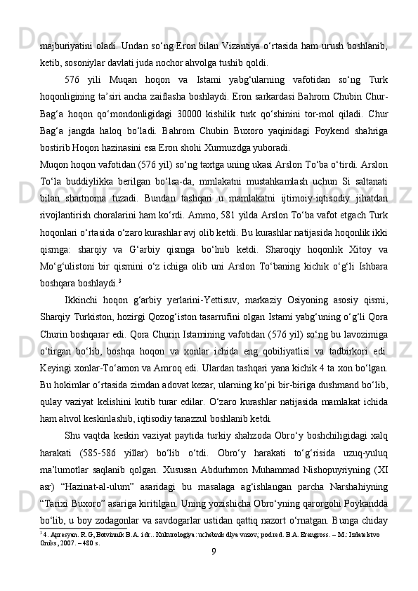 majburiyatini  oladi. Undan so‘ng Eron bilan Vizantiya o‘rtasida ham urush boshlanib,
ketib, sosoniylar davlati juda nochor ahvolga tushib qoldi.
576   yili   Muqan   hoqon   va   Istami   yabg‘ularning   vafotidan   so‘ng   Turk
hoqonligining ta’siri ancha zaiflasha boshlaydi. Eron sarkardasi Bahrom Chubin Chur-
Bag‘a   hoqon   qo‘mondonligidagi   30000   kishilik   turk   qo‘shinini   tor-mol   qiladi.   Chur
Bag‘a   jangda   haloq   bo‘ladi.   Bahrom   Chubin   Buxoro   yaqinidagi   Poykend   shahriga
bostirib Hoqon hazinasini esa Eron shohi Xurmuzdga yuboradi.
Muqon hoqon vafotidan (576 yil) so‘ng taxtga uning ukasi Arslon To‘ba o‘tirdi. Arslon
To‘la   buddiylikka   berilgan   bo‘lsa-da,   mmlakatni   mustahkamlash   uchun   Si   saltanati
bilan   shartnoma   tuzadi.   Bundan   tashqari   u   mamlakatni   ijtimoiy-iqtisodiy   jihatdan
rivojlantirish choralarini ham ko‘rdi. Ammo, 581 yilda Arslon To‘ba vafot etgach Turk
hoqonlari o‘rtasida o‘zaro kurashlar avj olib ketdi. Bu kurashlar natijasida hoqonlik ikki
qismga:   sharqiy   va   G‘arbiy   qismga   bo‘lnib   ketdi.   Sharoqiy   hoqonlik   Xitoy   va
Mo‘g‘ulistoni   bir   qismini   o‘z   ichiga   olib   uni   Arslon   To‘baning   kichik   o‘g‘li   Ishbara
boshqara boshlaydi. 3
Ikkinchi   hoqon   g‘arbiy   yerlarini-Yettisuv,   markaziy   Osiyoning   asosiy   qismi,
Sharqiy Turkiston, hozirgi Qozog‘iston tasarrufini olgan Istami yabg‘uning o‘g‘li Qora
Churin boshqarar edi. Qora Churin Istamining vafotidan (576 yil) so‘ng bu lavozimiga
o‘tirgan   bo‘lib,   boshqa   hoqon   va   xonlar   ichida   eng   qobiliyatlisi   va   tadbirkori   edi.
Keyingi xonlar-To‘amon va Amroq edi. Ulardan tashqari yana kichik 4 ta xon bo‘lgan.
Bu hokimlar o‘rtasida zimdan adovat kezar, ularning ko‘pi bir-biriga dushmand bo‘lib,
qulay   vaziyat   kelishini   kutib   turar   edilar.   O‘zaro   kurashlar   natijasida   mamlakat   ichida
ham ahvol keskinlashib, iqtisodiy tanazzul boshlanib ketdi.
Shu   vaqtda   keskin   vaziyat   paytida   turkiy   shahzoda   Obro‘y   boshchiligidagi   xalq
harakati   (585-586   yillar)   bo‘lib   o‘tdi.   Obro‘y   harakati   to‘g‘risida   uzuq-yuluq
ma’lumotlar   saqlanib   qolgan.   Xususan   Abdurhmon   Muhammad   Nishopuyriyning   (XI
asr)   “Hazinat-al-ulum”   asaridagi   bu   masalaga   ag‘ishlangan   parcha   Narshahiyning
“Tarixi Buxoro” asariga kiritilgan. Uning yozishicha Obro‘yning qarorgohi Poykandda
bo‘lib, u boy zodagonlar va savdogarlar ustidan qattiq nazort o‘rnatgan. Bunga chiday
3
 4. Apresyan. R.G, Botvinnik B.A. i dr.. Kulturologiya: uchebnik dlya vuzov; pod red. B.A. Erengross. – M.: Izdatelstvo 
Oniks, 2007. – 480 s.
9 