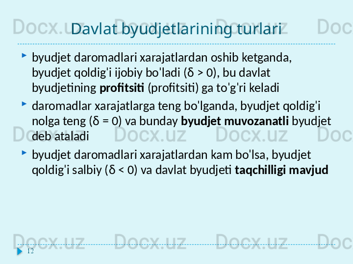 Davlat byudjetlarining turlari
byudjet daromadlari xarajatlardan oshib ketganda, 
byudjet qoldig'i ijobiy bo'ladi ( δ > 0),  bu davlat 
byudjetining  profitsiti  (profitsiti) ga to'g'ri keladi
daromadlar xarajatlarga teng bo'lganda, byudjet qoldig'i 
nolga teng ( δ = 0)  va bunday  byudjet muvozanatli  byudjet 
deb ataladi
byudjet daromadlari xarajatlardan kam bo'lsa, byudjet 
qoldig'i salbiy ( δ < 0)  va davlat byudjeti  taqchilligi mavjud
12