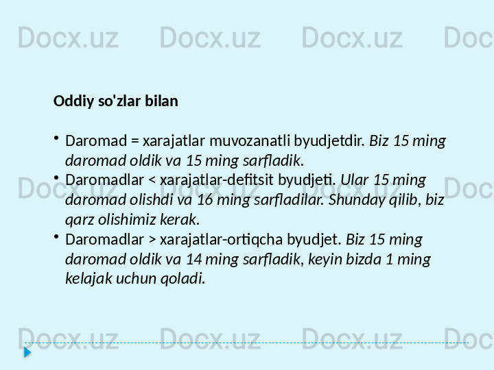 Oddiy so'zlar bilan
•
Daromad = xarajatlar muvozanatli byudjetdir.   Biz 15 ming 
daromad oldik va 15 ming sarfladik.
•
Daromadlar < xarajatlar-defitsit byudjeti.   Ular 15 ming 
daromad olishdi va 16 ming sarfladilar. Shunday qilib, biz 
qarz olishimiz kerak.
•
Daromadlar > xarajatlar-ortiqcha byudjet.   Biz 15 ming 
daromad oldik va 14 ming sarfladik, keyin bizda 1 ming 
kelajak uchun qoladi.