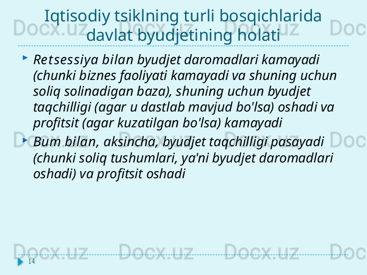 Iqtisodiy tsiklning turli bosqichlarida 
davlat byudjetining holati

Re t se ssiy a bilan  byudjet daromadlari kamayadi 
(chunki biznes faoliyati kamayadi va shuning uchun 
soliq solinadigan baza), shuning uchun byudjet 
taqchilligi (agar u dastlab mavjud bo'lsa) oshadi va 
profitsit (agar kuzatilgan bo'lsa) kamayadi

Bum bilan,  aksincha, byudjet taqchilligi pasayadi 
(chunki soliq tushumlari, ya'ni byudjet daromadlari 
oshadi) va profitsit oshadi
14  