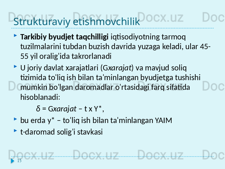 Strukturaviy etishmovchilik
Tarkibiy byudjet taqchilligi  iqtisodiyotning tarmoq 
tuzilmalarini tubdan buzish davrida yuzaga keladi, ular 45-
55 yil oralig'ida takrorlanadi
U joriy davlat xarajatlari ( G xarajat ) va mavjud soliq 
tizimida to'liq ish bilan ta'minlangan byudjetga tushishi 
mumkin bo'lgan daromadlar o'rtasidagi farq sifatida 
hisoblanadi:
δ  = G xarajat  – t  x  Y*,
bu erda y* – to'liq ish bilan ta'minlangan YAIM
t-daromad solig'i stavkasi
15