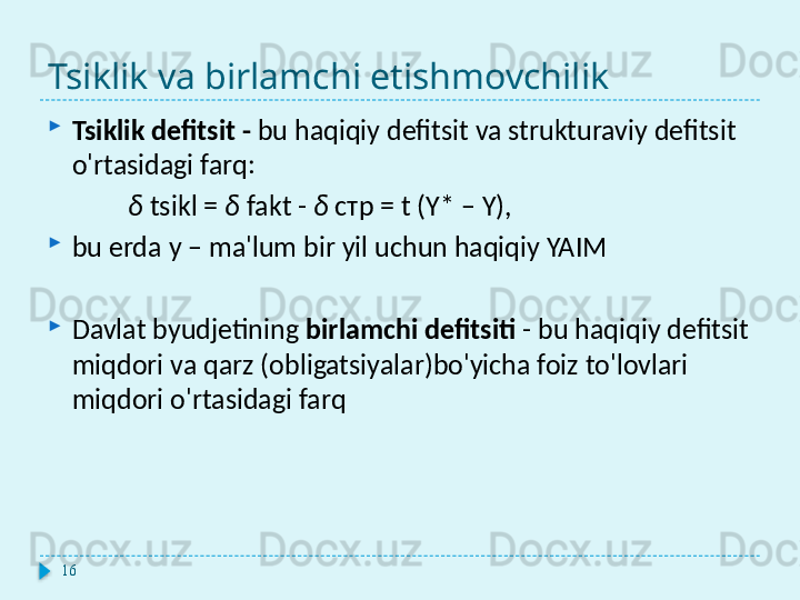 Tsiklik va birlamchi etishmovchilik
Tsiklik defitsit   -   bu haqiqiy defitsit va strukturaviy defitsit 
o'rtasidagi farq:
δ  tsikl  =  δ  fakt  -  δ  стр = t (Y* – Y),
bu erda y – ma'lum bir yil uchun haqiqiy YAIM
Davlat byudjetining  birlamchi defitsiti   -   bu haqiqiy defitsit 
miqdori va qarz (obligatsiyalar)bo'yicha foiz to'lovlari 
miqdori o'rtasidagi farq
16