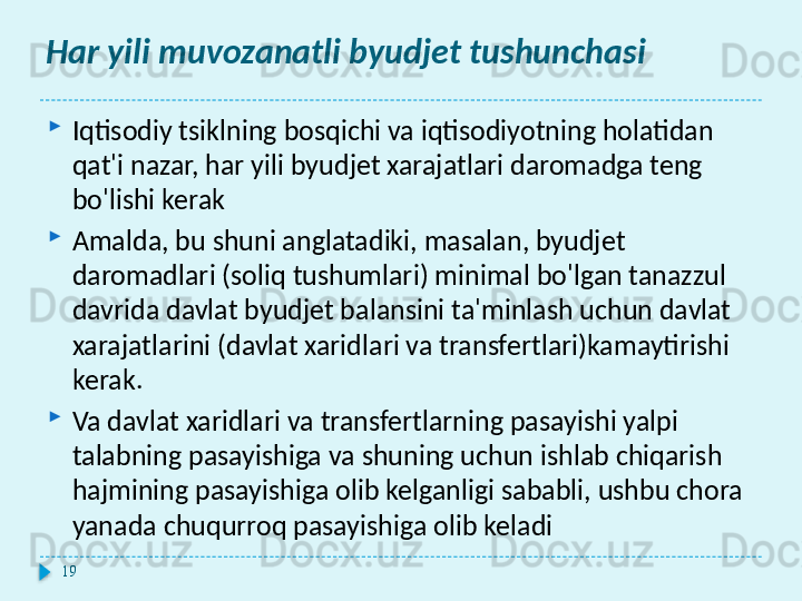 Har yili muvozanatli byudjet tushunchasi

Iqtisodiy tsiklning bosqichi va iqtisodiyotning holatidan 
qat'i nazar, har yili byudjet xarajatlari daromadga teng 
bo'lishi kerak

Amalda, bu shuni anglatadiki, masalan, byudjet 
daromadlari (soliq tushumlari) minimal bo'lgan tanazzul 
davrida davlat byudjet balansini ta'minlash uchun davlat 
xarajatlarini (davlat xaridlari va transfertlari)kamaytirishi 
kerak.

Va davlat xaridlari va transfertlarning pasayishi yalpi 
talabning pasayishiga va shuning uchun ishlab chiqarish 
hajmining pasayishiga olib kelganligi sababli, ushbu chora 
yanada chuqurroq pasayishiga olib keladi
19  