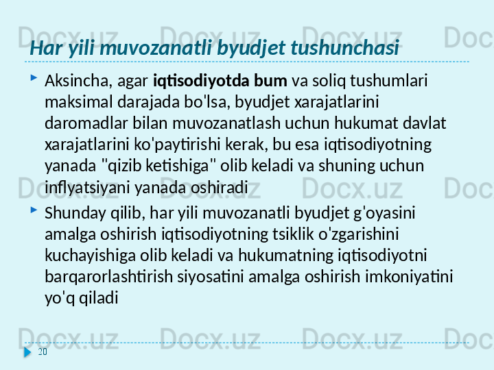 Har yili muvozanatli byudjet tushunchasi
Aksincha, agar  iqtisodiyotda bum  va soliq tushumlari 
maksimal darajada bo'lsa, byudjet xarajatlarini 
daromadlar bilan muvozanatlash uchun hukumat davlat 
xarajatlarini ko'paytirishi kerak, bu esa iqtisodiyotning 
yanada "qizib ketishiga" olib keladi va shuning uchun 
inflyatsiyani yanada oshiradi
Shunday qilib, har yili muvozanatli byudjet g'oyasini 
amalga oshirish iqtisodiyotning tsiklik o'zgarishini 
kuchayishiga olib keladi va hukumatning iqtisodiyotni 
barqarorlashtirish siyosatini amalga oshirish imkoniyatini 
yo'q qiladi
20