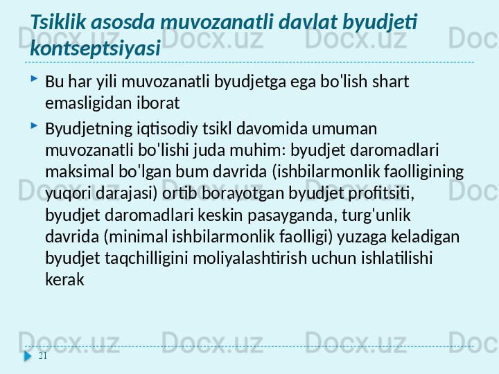 Tsiklik asosda muvozanatli davlat byudjeti 
kontseptsiyasi
Bu har yili muvozanatli byudjetga ega bo'lish shart 
emasligidan iborat
Byudjetning iqtisodiy tsikl davomida umuman 
muvozanatli bo'lishi juda muhim: byudjet daromadlari 
maksimal bo'lgan bum davrida (ishbilarmonlik faolligining 
yuqori darajasi) ortib borayotgan byudjet profitsiti, 
byudjet daromadlari keskin pasayganda, turg'unlik 
davrida (minimal ishbilarmonlik faolligi) yuzaga keladigan 
byudjet taqchilligini moliyalashtirish uchun ishlatilishi 
kerak
21