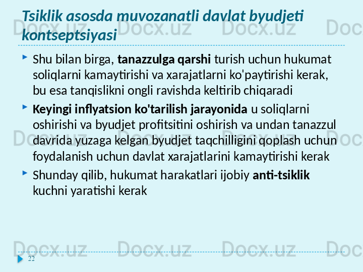 Tsiklik asosda muvozanatli davlat byudjeti 
kontseptsiyasi
Shu bilan birga,  tanazzulga qarshi  turish uchun hukumat 
soliqlarni kamaytirishi va xarajatlarni ko'paytirishi kerak, 
bu esa tanqislikni ongli ravishda keltirib chiqaradi
Keyingi inflyatsion ko'tarilish jarayonida  u soliqlarni 
oshirishi va byudjet profitsitini oshirish va undan tanazzul 
davrida yuzaga kelgan byudjet taqchilligini qoplash uchun 
foydalanish uchun davlat xarajatlarini kamaytirishi kerak
Shunday qilib, hukumat harakatlari ijobiy  anti-tsiklik  
kuchni yaratishi kerak
22