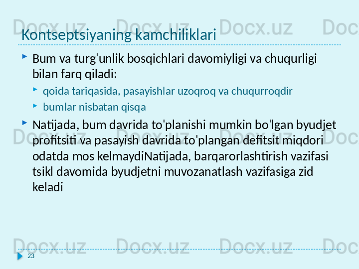 Kontseptsiyaning kamchiliklari

Bum va turg'unlik bosqichlari davomiyligi va chuqurligi 
bilan farq qiladi:

qoida tariqasida, pasayishlar uzoqroq va chuqurroqdir

bumlar nisbatan qisqa

Natijada, bum davrida to'planishi mumkin bo'lgan byudjet 
profitsiti va pasayish davrida to'plangan defitsit miqdori 
odatda mos kelmaydiNatijada, barqarorlashtirish vazifasi 
tsikl davomida byudjetni muvozanatlash vazifasiga zid 
keladi
23  