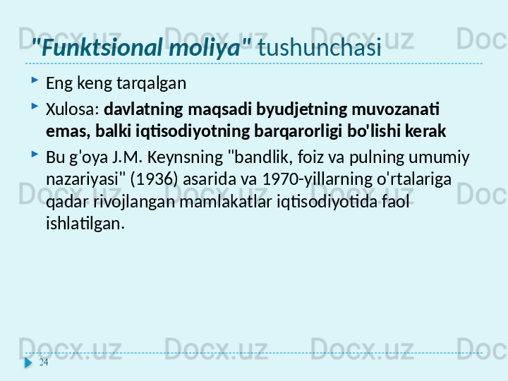 "Funktsional moliya"  tushunchasi

Eng keng tarqalgan

Xulosa:  davlatning maqsadi byudjetning muvozanati 
emas, balki iqtisodiyotning barqarorligi bo'lishi kerak

Bu g'oya J.M. Keynsning "bandlik, foiz va pulning umumiy 
nazariyasi" (1936) asarida va 1970-yillarning o'rtalariga 
qadar rivojlangan mamlakatlar iqtisodiyotida faol 
ishlatilgan.
24  