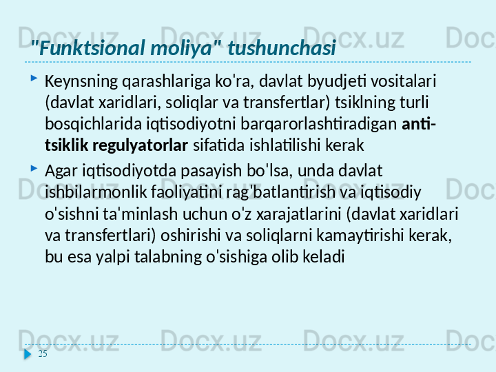 "Funktsional moliya" tushunchasi

Keynsning qarashlariga ko'ra, davlat byudjeti vositalari 
(davlat xaridlari, soliqlar va transfertlar) tsiklning turli 
bosqichlarida iqtisodiyotni barqarorlashtiradigan  anti-
tsiklik regulyatorlar  sifatida ishlatilishi kerak

Agar iqtisodiyotda pasayish bo'lsa, unda davlat 
ishbilarmonlik faoliyatini rag'batlantirish va iqtisodiy 
o'sishni ta'minlash uchun o'z xarajatlarini (davlat xaridlari 
va transfertlari) oshirishi va soliqlarni kamaytirishi kerak, 
bu esa yalpi talabning o'sishiga olib keladi
25  