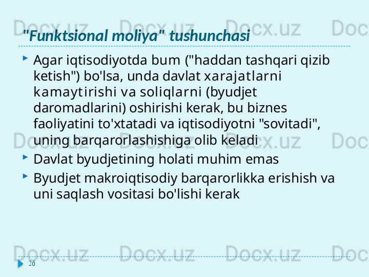 "Funktsional moliya" tushunchasi

Agar iqtisodiyotda  bum  ("haddan tashqari qizib 
ketish") bo'lsa, unda davlat  xarajat larni 
k amay t irishi v a soliqlarni  (byudjet 
daromadlarini) oshirishi kerak, bu biznes 
faoliyatini to'xtatadi va iqtisodiyotni "sovitadi", 
uning barqarorlashishiga olib keladi

Davlat byudjetining holati muhim emas

Byudjet makroiqtisodiy barqarorlikka erishish va 
uni saqlash vositasi bo'lishi kerak
26  