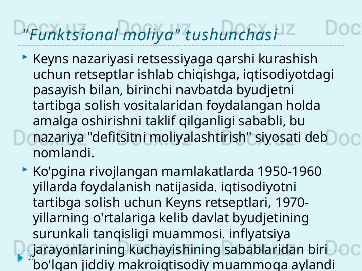 " F unk t sional moliy a"  t ushunchasi
Keyns nazariyasi retsessiyaga qarshi kurashish 
uchun retseptlar ishlab chiqishga, iqtisodiyotdagi 
pasayish bilan, birinchi navbatda byudjetni 
tartibga solish vositalaridan foydalangan holda 
amalga oshirishni taklif qilganligi sababli, bu 
nazariya "defitsitni moliyalashtirish" siyosati deb 
nomlandi.
Ko'pgina rivojlangan mamlakatlarda 1950-1960 
yillarda foydalanish natijasida. iqtisodiyotni 
tartibga solish uchun Keyns retseptlari, 1970-
yillarning o'rtalariga kelib davlat byudjetining 
surunkali tanqisligi muammosi. inflyatsiya 
jarayonlarining kuchayishining sabablaridan biri 
bo'lgan jiddiy makroiqtisodiy muammoga aylandi27