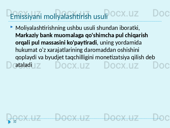 Emissiyani moliyalashtirish usuli
Moliyalashtirishning ushbu usuli shundan iboratki, 
Markaziy bank muomalaga qo'shimcha pul chiqarish 
orqali pul massasini ko'paytiradi , uning yordamida 
hukumat o'z xarajatlarining daromaddan oshishini 
qoplaydi va byudjet taqchilligini monetizatsiya qilish deb 
ataladi
30