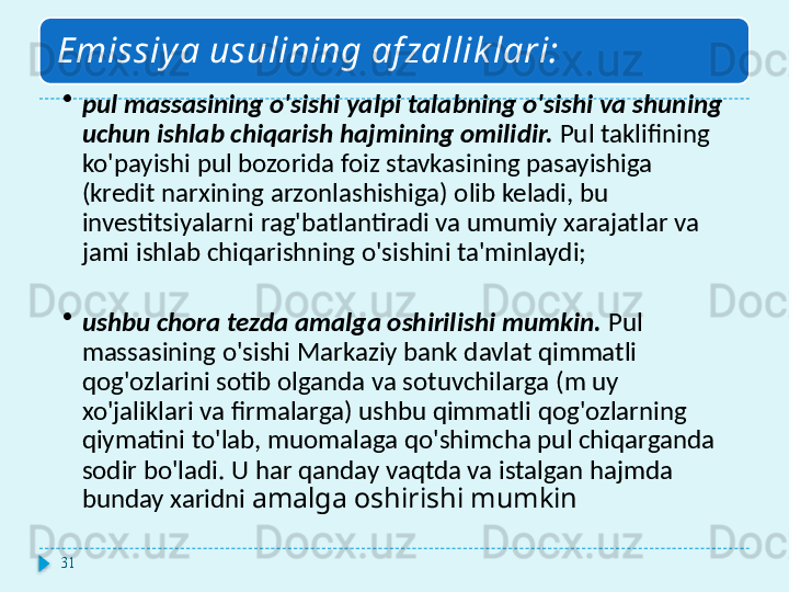 Emissiy a usulining af zallik lari:
•
pul massasining o'sishi yalpi talabning o'sishi va shuning 
uchun ishlab chiqarish hajmining omilidir.  Pul taklifining 
ko'payishi pul bozorida foiz stavkasining pasayishiga 
(kredit narxining arzonlashishiga) olib keladi, bu 
investitsiyalarni rag'batlantiradi va umumiy xarajatlar va 
jami ishlab chiqarishning o'sishini ta'minlaydi;
•
ushbu chora tezda amalga oshirilishi mumkin.  Pul 
massasining o'sishi Markaziy bank davlat qimmatli 
qog'ozlarini sotib olganda va sotuvchilarga (m uy 
xo'jaliklari va firmalarga) ushbu qimmatli qog'ozlarning 
qiymatini to'lab, muomalaga qo'shimcha pul chiqarganda 
sodir bo'ladi. U har qanday vaqtda va istalgan hajmda 
bunday xaridni  amalga oshirishi mumkin
31  