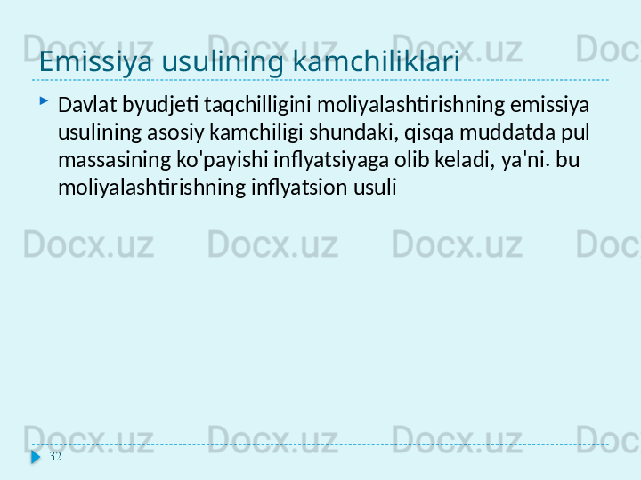 Emissiya usulining kamchiliklari
Davlat byudjeti taqchilligini moliyalashtirishning emissiya 
usulining asosiy kamchiligi shundaki, qisqa muddatda pul 
massasining ko'payishi inflyatsiyaga olib keladi, ya'ni. bu 
moliyalashtirishning inflyatsion usuli
32