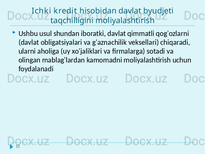 Ichk i k redit   hisobidan davlat byudjeti 
taqchilligini moliyalashtirish
Ushbu usul shundan iboratki, davlat qimmatli qog'ozlarni 
(davlat obligatsiyalari va g'aznachilik veksellari) chiqaradi, 
ularni aholiga (uy xo'jaliklari va firmalarga) sotadi va 
olingan mablag'lardan kamomadni moliyalashtirish uchun 
foydalanadi
33