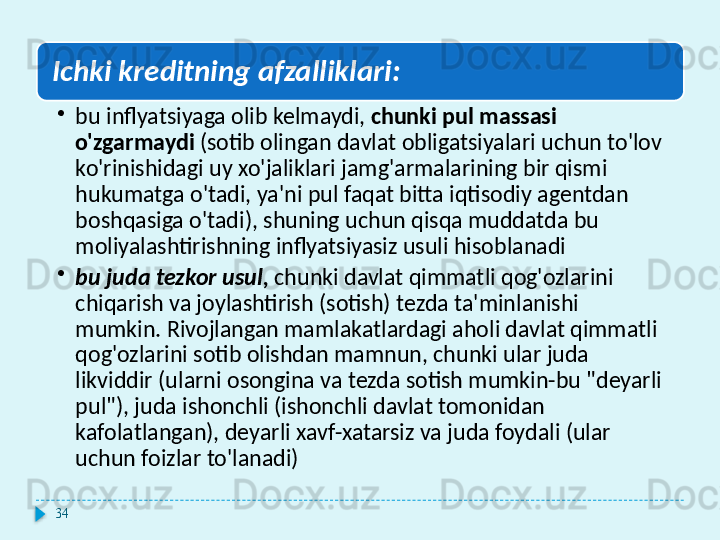 Ichki kreditning afzalliklari:
•
bu inflyatsiyaga olib kelmaydi,  chunki pul massasi 
o'zgarmaydi  (sotib olingan davlat obligatsiyalari uchun to'lov 
ko'rinishidagi uy xo'jaliklari jamg'armalarining bir qismi 
hukumatga o'tadi, ya'ni pul faqat bitta iqtisodiy agentdan 
boshqasiga o'tadi), shuning uchun qisqa muddatda bu 
moliyalashtirishning inflyatsiyasiz usuli hisoblanadi
•
bu juda tezkor usul,  chunki davlat qimmatli qog'ozlarini 
chiqarish va joylashtirish (sotish) tezda ta'minlanishi 
mumkin. Rivojlangan mamlakatlardagi aholi davlat qimmatli 
qog'ozlarini sotib olishdan mamnun, chunki ular juda 
likviddir (ularni osongina va tezda sotish mumkin-bu "deyarli 
pul"), juda ishonchli (ishonchli davlat tomonidan 
kafolatlangan), deyarli xavf-xatarsiz va juda foydali (ular 
uchun foizlar to'lanadi)
34