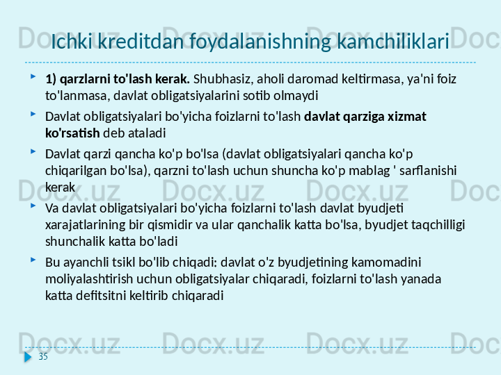 Ichki kreditdan foydalanishning kamchiliklari
1) qarzlarni to'lash kerak.  Shubhasiz, aholi daromad keltirmasa, ya'ni foiz 
to'lanmasa, davlat obligatsiyalarini sotib olmaydi
Davlat obligatsiyalari bo'yicha foizlarni to'lash  davlat qarziga xizmat 
ko'rsatish  deb ataladi
Davlat qarzi qancha ko'p bo'lsa (davlat obligatsiyalari qancha ko'p 
chiqarilgan bo'lsa), qarzni to'lash uchun shuncha ko'p mablag ' sarflanishi 
kerak
Va davlat obligatsiyalari bo'yicha foizlarni to'lash davlat byudjeti 
xarajatlarining bir qismidir va ular qanchalik katta bo'lsa, byudjet taqchilligi 
shunchalik katta bo'ladi
Bu ayanchli tsikl bo'lib chiqadi: davlat o'z byudjetining kamomadini 
moliyalashtirish uchun obligatsiyalar chiqaradi, foizlarni to'lash yanada 
katta defitsitni keltirib chiqaradi
35