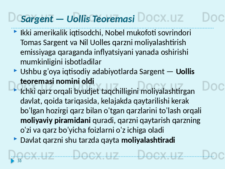 Sargent — Uollis Teoremasi

Ikki amerikalik iqtisodchi, Nobel mukofoti sovrindori 
Tomas Sargent va Nil Uolles qarzni moliyalashtirish 
emissiyaga qaraganda inflyatsiyani yanada oshirishi 
mumkinligini isbotladilar

Ushbu g'oya iqtisodiy adabiyotlarda Sargent —  Uollis 
teoremasi nomini oldi

Ichki qarz orqali byudjet taqchilligini moliyalashtirgan 
davlat, qoida tariqasida, kelajakda qaytarilishi kerak 
bo'lgan hozirgi qarz bilan o'tgan qarzlarini to'lash orqali 
moliyaviy piramidani  quradi, qarzni qaytarish qarzning 
o'zi va qarz bo'yicha foizlarni o'z ichiga oladi

Davlat qarzni shu tarzda qayta  moliyalashtiradi
36  