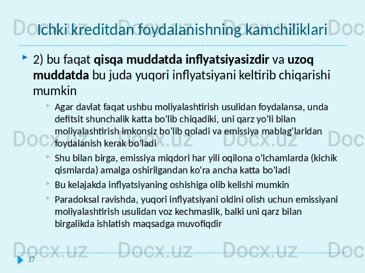 Ichki kreditdan foydalanishning kamchiliklari

2) bu faqat  qisqa muddatda inflyatsiyasizdir  va  uzoq 
muddatda  bu juda yuqori inflyatsiyani keltirib chiqarishi 
mumkin

Agar davlat faqat ushbu moliyalashtirish usulidan foydalansa, unda 
defitsit shunchalik katta bo'lib chiqadiki, uni qarz yo'li bilan 
moliyalashtirish imkonsiz bo'lib qoladi va emissiya mablag'laridan 
foydalanish kerak bo'ladi

Shu bilan birga, emissiya miqdori har yili oqilona o'lchamlarda (kichik 
qismlarda) amalga oshirilgandan ko'ra ancha katta bo'ladi

Bu kelajakda inflyatsiyaning oshishiga olib kelishi mumkin

Paradoksal ravishda, yuqori inflyatsiyani oldini olish uchun emissiyani 
moliyalashtirish usulidan voz kechmaslik, balki uni qarz bilan 
birgalikda ishlatish maqsadga muvofiqdir
37  