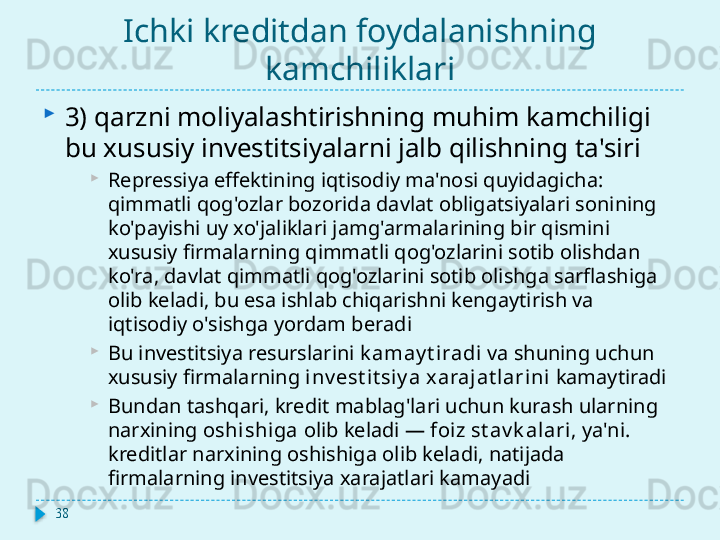 Ichki kreditdan foydalanishning 
kamchiliklari
3) qarzni moliyalashtirishning muhim kamchiligi 
bu xususiy investitsiyalarni jalb qilishning ta'siri
Repressiya effektining iqtisodiy ma'nosi quyidagicha: 
qimmatli qog'ozlar bozorida davlat obligatsiyalari sonining 
ko'payishi uy xo'jaliklari jamg'armalarining bir qismini 
xususiy firmalarning qimmatli qog'ozlarini sotib olishdan 
ko'ra, davlat qimmatli qog'ozlarini sotib olishga sarflashiga 
olib keladi, bu esa ishlab chiqarishni kengaytirish va 
iqtisodiy o'sishga yordam beradi
Bu investitsiya resurslarini  k amay t i radi  va shuning uchun 
xususiy firmalarning  inv est it siy a xarajat larini  kamaytiradi
Bundan tashqari, kredit mablag'lari uchun kurash ularning 
narxining  oshishiga  olib keladi —  foi z st av k alari , ya'ni. 
kreditlar narxining oshishiga olib keladi, natijada 
firmalarning investitsiya xarajatlari kamayadi
38
