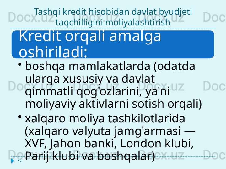 Tashqi kredit hisobidan davlat byudjeti 
taqchilligini moliyalashtirish
Kredit orqali amalga 
oshiriladi:
•
boshqa mamlakatlarda (odatda 
ularga xususiy va davlat 
qimmatli qog'ozlarini, ya'ni 
moliyaviy aktivlarni sotish orqali)
•
xalqaro moliya tashkilotlarida 
(xalqaro valyuta jamg'armasi — 
XVF, Jahon banki, London klubi, 
Parij klubi va boshqalar)
39  