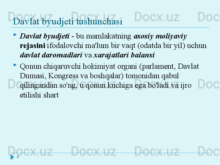 Davlat byudjeti tushunchasi
Davlat byudjeti   -   bu mamlakatning  asosiy moliyaviy 
rejasini  ifodalovchi ma'lum bir vaqt (odatda bir yil) uchun 
davlat daromadlari  va  xarajatlari balansi
Qonun chiqaruvchi hokimiyat organi (parlament, Davlat 
Dumasi, Kongress va boshqalar) tomonidan qabul 
qilingandan so'ng, u qonun kuchiga ega bo'ladi va ijro 
etilishi shart
4