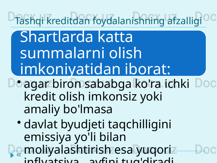 Tashqi kreditdan foydalanishning afzalligi
Shartlarda katta 
summalarni olish 
imkoniyatidan iborat:
•
agar biron sababga ko'ra ichki 
kredit olish imkonsiz yoki 
amaliy bo'lmasa
•
davlat byudjeti taqchilligini 
emissiya yo'li bilan 
moliyalashtirish esa yuqori 
inflyatsiya xavfini tug'diradi40  