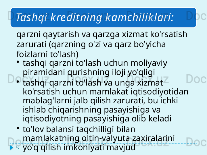 Tashqi k re dit ning k amchilik lari:
qarzni qaytarish va qarzga xizmat ko'rsatish 
zarurati (qarzning o'zi va qarz bo'yicha 
foizlarni to'lash)
•
tashqi qarzni to'lash uchun moliyaviy 
piramidani qurishning iloji yo'qligi
•
tashqi qarzni to'lash va unga xizmat 
ko'rsatish uchun mamlakat iqtisodiyotidan 
mablag'larni jalb qilish zarurati, bu ichki 
ishlab chiqarishning pasayishiga va 
iqtisodiyotning pasayishiga olib keladi
•
to'lov balansi taqchilligi bilan 
mamlakatning oltin-valyuta zaxiralarini 
yo'q qilish imkoniyati mavjud41