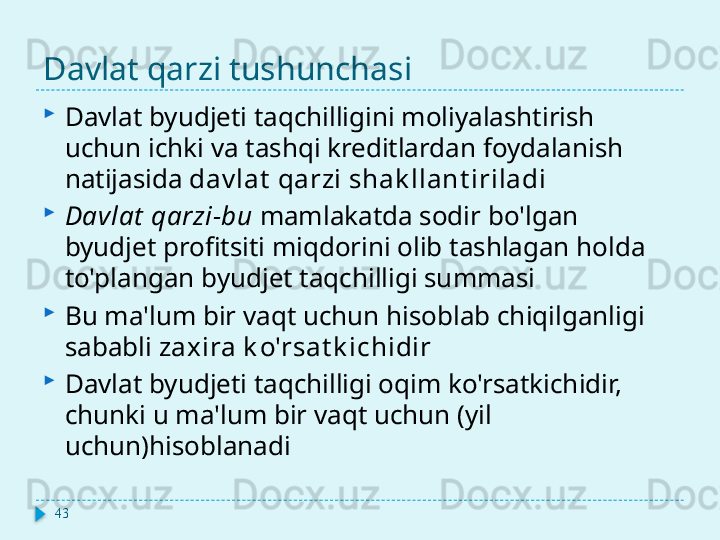 Davlat qarzi tushunchasi

Davlat byudjeti taqchilligini moliyalashtirish 
uchun ichki va tashqi kreditlardan foydalanish 
natijasida  dav lat  qarzi shak llant iriladi

Davlat  qarzi-bu  mamlakatda sodir bo'lgan 
byudjet profitsiti miqdorini olib tashlagan holda 
to'plangan byudjet taqchilligi summasi

Bu ma'lum bir vaqt uchun hisoblab chiqilganligi 
sababli  zaxira k o'rsat k ichidir

Davlat byudjeti taqchilligi oqim ko'rsatkichidir, 
chunki u ma'lum bir vaqt uchun (yil 
uchun)hisoblanadi
43  