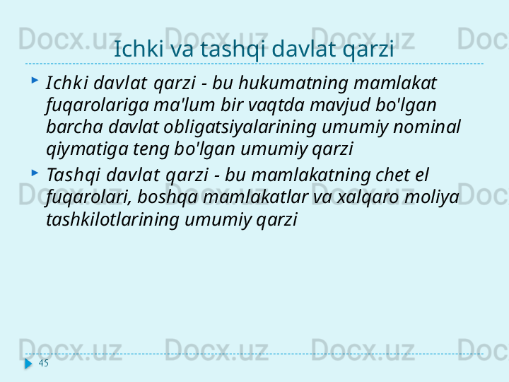 Ichki va tashqi davlat qarzi
I chk i davlat  qarzi   -   bu hukumatning mamlakat 
fuqarolariga ma'lum bir vaqtda mavjud bo'lgan 
barcha davlat obligatsiyalarining umumiy nominal 
qiymatiga teng bo'lgan umumiy qarzi
Tashqi davlat  qarzi   -   bu mamlakatning chet el 
fuqarolari, boshqa mamlakatlar va xalqaro moliya 
tashkilotlarining umumiy qarzi
45