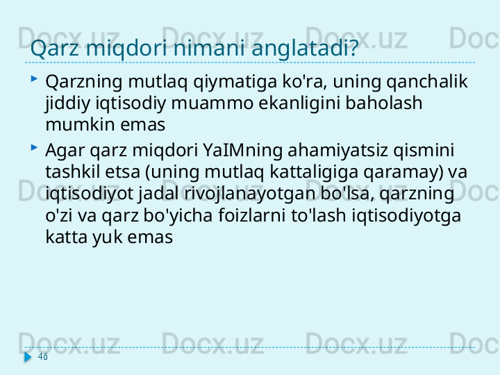 Qarz miqdori nimani anglatadi?
Qarzning mutlaq qiymatiga ko'ra, uning qanchalik 
jiddiy iqtisodiy muammo ekanligini baholash 
mumkin emas
Agar qarz miqdori YaIMning ahamiyatsiz qismini 
tashkil etsa (uning mutlaq kattaligiga qaramay) va 
iqtisodiyot jadal rivojlanayotgan bo'lsa, qarzning 
o'zi va qarz bo'yicha foizlarni to'lash iqtisodiyotga 
katta yuk emas
46