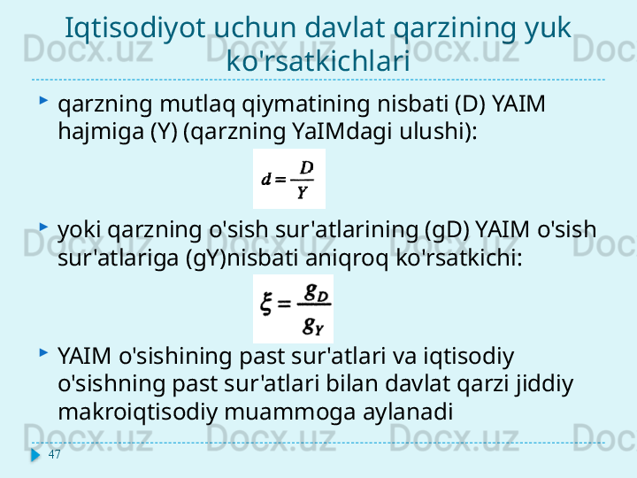 Iqtisodiyot uchun davlat qarzining yuk 
ko'rsatkichlari
qarzning mutlaq qiymatining nisbati (D) YAIM 
hajmiga (Y) (qarzning YaIMdagi ulushi):
yoki qarzning o'sish sur'atlarining (gD) YAIM o'sish 
sur'atlariga (gY)nisbati aniqroq ko'rsatkichi:
YAIM o'sishining past sur'atlari va iqtisodiy 
o'sishning past sur'atlari bilan davlat qarzi jiddiy 
makroiqtisodiy muammoga aylanadi
47