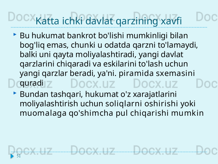 Katta ichki davlat qarzining xavfi
Bu hukumat bankrot bo'lishi mumkinligi bilan 
bog'liq emas, chunki u odatda qarzni to'lamaydi, 
balki uni qayta moliyalashtiradi, yangi davlat 
qarzlarini chiqaradi va eskilarini to'lash uchun 
yangi qarzlar beradi, ya'ni.  piramida sxemasini  
quradi
Bundan tashqari, hukumat o'z xarajatlarini 
moliyalashtirish uchun  soliqlarni oshirishi  yoki 
muomalaga qo'shimcha pul chiqarishi mumk in
51