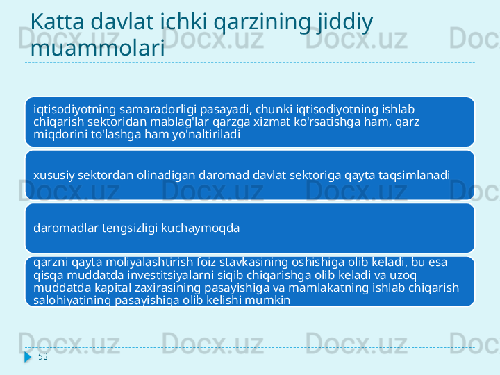 Katta davlat ichki qarzining jiddiy 
muammolari
iqtisodiyotning samaradorligi pasayadi, chunki iqtisodiyotning ishlab 
chiqarish sektoridan mablag'lar qarzga xizmat ko'rsatishga ham, qarz 
miqdorini to'lashga ham yo'naltiriladi
xususiy sektordan olinadigan daromad davlat sektoriga qayta taqsimlanadi
daromadlar tengsizligi kuchaymoqda
qarzni qayta moliyalashtirish foiz stavkasining oshishiga olib keladi, bu esa 
qisqa muddatda investitsiyalarni siqib chiqarishga olib keladi va uzoq 
muddatda kapital zaxirasining pasayishiga va mamlakatning ishlab chiqarish 
salohiyatining pasayishiga olib kelishi mumkin
52