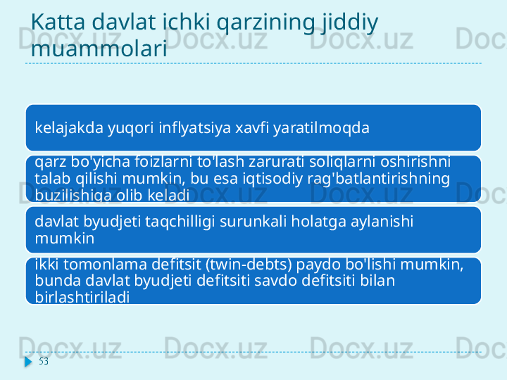 Katta davlat ichki qarzining jiddiy 
muammolari
kelajakda yuqori inflyatsiya xavfi yaratilmoqda
qarz bo'yicha foizlarni to'lash zarurati soliqlarni oshirishni 
talab qilishi mumkin, bu esa iqtisodiy rag'batlantirishning 
buzilishiga olib keladi
davlat byudjeti taqchilligi surunkali holatga aylanishi 
mumkin
ikki tomonlama defitsit (twin-debts) paydo bo'lishi mumkin, 
bunda davlat byudjeti defitsiti savdo defitsiti bilan 
birlashtiriladi
53