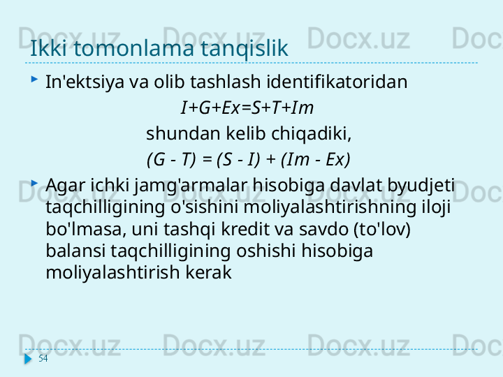 Ikki tomonlama tanqislik

In'ektsiya va olib tashlash identifikatoridan
I + G + Ex = S + T + I m
shundan kelib chiqadiki, 
( G  - Т)   =  ( S  -  I )  + ( I m  -  Ex )  

Agar ichki jamg'armalar hisobiga davlat byudjeti 
taqchilligining o'sishini moliyalashtirishning iloji 
bo'lmasa, uni tashqi kredit va savdo (to'lov) 
balansi taqchilligining oshishi hisobiga 
moliyalashtirish kerak
54  